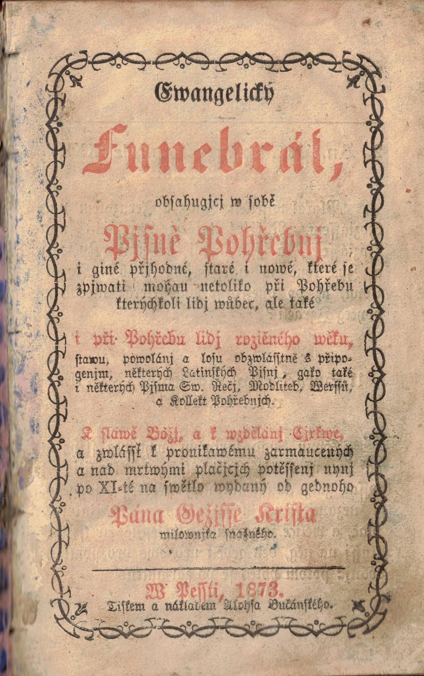 Ewangelický Funebrál, obsahugjcj w sobě Pjsně Pohřebnj i giné přjhodné, staré i nowé, které se zpjwati mohau netoliko při Pohřebu kterýchkoli lidj wůbec, ale také i při Pohřebu lidj rozličného wěku, stawu powolánj a losu obzwlásstně s připogenjm, některých Latinských Pjsnj, gako také i některých Pjsma Sw. Řečj, Modliteb, Werssů a Kollett Pohřebnjch. K sláwě Božj, a k wzdelánj Cjrkwe, a zwlássť k pronitawému zarmaucených a nad mrtwými plačjcjch potěssenj nynj po XI-té na swětlo wydaný od gedného Pána Gežisse Krista milownjka snažného